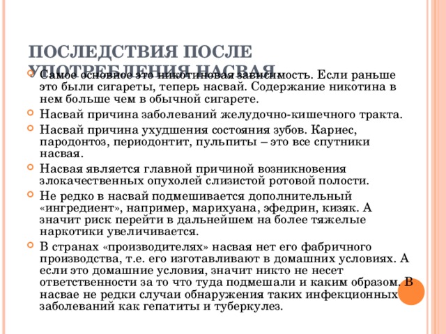 ПОСЛЕДСТВИЯ ПОСЛЕ УПОТРЕБЛЕНИЯ НАСВАЯ .   Самое основное это никотиновая зависимость. Если раньше это были сигареты, теперь насвай. Содержание никотина в нем больше чем в обычной сигарете. Насвай причина заболеваний желудочно-кишечного тракта. Насвай причина ухудшения состояния зубов. Кариес, пародонтоз, периодонтит, пульпиты – это все спутники насвая. Насвая является главной причиной возникновения злокачественных опухолей слизистой ротовой полости. Не редко в насвай подмешивается дополнительный «ингредиент», например, марихуана, эфедрин, кизяк. А значит риск перейти в дальнейшем на более тяжелые наркотики увеличивается. В странах «производителях» насвая нет его фабричного производства, т.е. его изготавливают в домашних условиях. А если это домашние условия, значит никто не несет ответственности за то что туда подмешали и каким образом. В насвае не редки случаи обнаружения таких инфекционных заболеваний как гепатиты и туберкулез. 