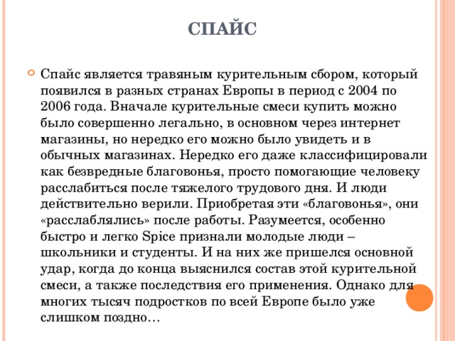 СПАЙС   Спайс является травяным курительным сбором, который появился в разных странах Европы в период с 2004 по 2006 года. Вначале курительные смеси купить можно было совершенно легально, в основном через интернет магазины, но нередко его можно было увидеть и в обычных магазинах. Нередко его даже классифицировали как безвредные благовонья, просто помогающие человеку расслабиться после тяжелого трудового дня. И люди действительно верили. Приобретая эти «благовонья», они «расслаблялись» после работы. Разумеется, особенно быстро и легко Spice признали молодые люди – школьники и студенты. И на них же пришелся основной удар, когда до конца выяснился состав этой курительной смеси, а также последствия его применения. Однако для многих тысяч подростков по всей Европе было уже слишком поздно… 