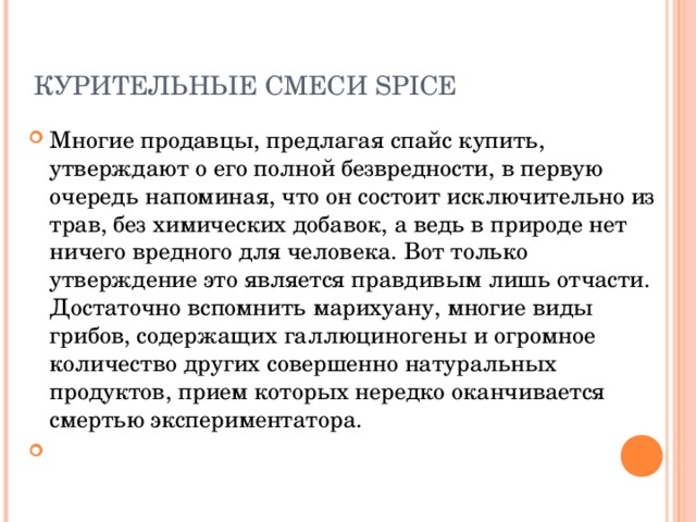 КУРИТЕЛЬНЫЕ СМЕСИ SPICE   Многие продавцы, предлагая спайс купить, утверждают о его полной безвредности, в первую очередь напоминая, что он состоит исключительно из трав, без химических добавок, а ведь в природе нет ничего вредного для человека. Вот только утверждение это является правдивым лишь отчасти. Достаточно вспомнить марихуану, многие виды грибов, содержащих галлюциногены и огромное количество других совершенно натуральных продуктов, прием которых нередко оканчивается смертью экспериментатора. 