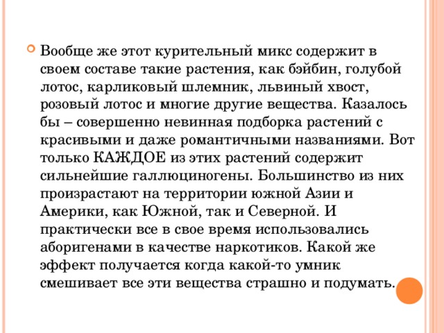 Вообще же этот курительный микс содержит в своем составе такие растения, как бэйбин, голубой лотос, карликовый шлемник, львиный хвост, розовый лотос и многие другие вещества. Казалось бы – совершенно невинная подборка растений с красивыми и даже романтичными названиями. Вот только КАЖДОЕ из этих растений содержит сильнейшие галлюциногены. Большинство из них произрастают на территории южной Азии и Америки, как Южной, так и Северной. И практически все в свое время использовались аборигенами в качестве наркотиков. Какой же эффект получается когда какой-то умник смешивает все эти вещества страшно и подумать. 