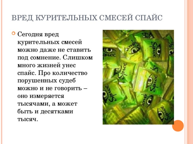 ВРЕД КУРИТЕЛЬНЫХ СМЕСЕЙ СПАЙС   Сегодня вред курительных смесей можно даже не ставить под сомнение. Слишком много жизней унес спайс. Про количество порушенных судеб можно и не говорить – оно измеряется тысячами, а может быть и десятками тысяч. 