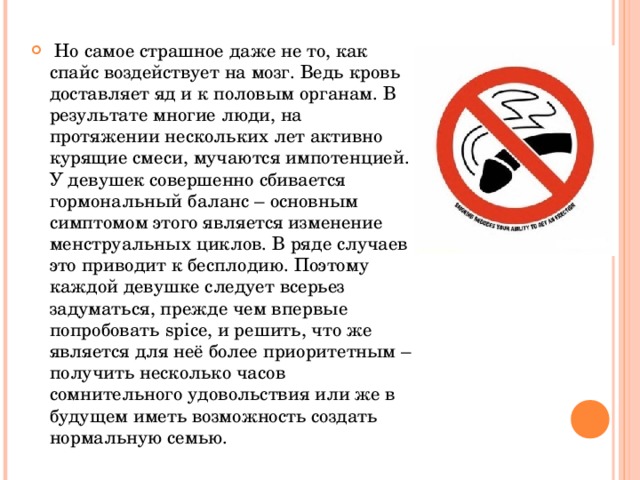  Но самое страшное даже не то, как спайс воздействует на мозг. Ведь кровь доставляет яд и к половым органам. В результате многие люди, на протяжении нескольких лет активно курящие смеси, мучаются импотенцией. У девушек совершенно сбивается гормональный баланс – основным симптомом этого является изменение менструальных циклов. В ряде случаев это приводит к бесплодию. Поэтому каждой девушке следует всерьез задуматься, прежде чем впервые попробовать spice, и решить, что же является для неё более приоритетным – получить несколько часов сомнительного удовольствия или же в будущем иметь возможность создать нормальную семью.  