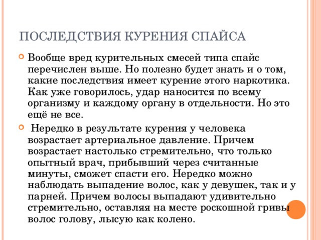 ПОСЛЕДСТВИЯ КУРЕНИЯ СПАЙСА   Вообще вред курительных смесей типа спайс перечислен выше. Но полезно будет знать и о том, какие последствия имеет курение этого наркотика. Как уже говорилось, удар наносится по всему организму и каждому органу в отдельности. Но это ещё не все.  Нередко в результате курения у человека возрастает артериальное давление. Причем возрастает настолько стремительно, что только опытный врач, прибывший через считанные минуты, сможет спасти его. Нередко можно наблюдать выпадение волос, как у девушек, так и у парней. Причем волосы выпадают удивительно стремительно, оставляя на месте роскошной гривы волос голову, лысую как колено. 