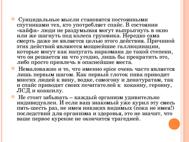  Суицидальные мысли становятся постоянными спутниками тех, кто употребляет спайс. В состоянии «кайфа» люди не раздумывая могут выпрыгнуть в окно или же шагнуть под колеса грузовика. Нередко сама смерть даже не является целью этого действия. Причиной этих действий являются мощнейшие галлюцинации, которые могут как напугать наркомана до такой степени, что он решается на что угодно, лишь бы прекратить это, либо просто привлечь в опаснейшие места.  Немаловажно и то, что именно spice очень часто является лишь первым шагом. Как первый глоток пива приводит многих людей к вину, водке, самогону и денатуратам, так и спайс приводит своих почитателей к кокаину, героину, ЛСД и коаксилу.  Не стоит забывать – каждый организм удивительно индивидуален. И если ваш знакомый уже курил эту смесь пять-шесть раз, не имея никаких видимых (пока не имея!) последствий для организма и здоровья, это не значит, что ваше первое курение не окончится трагедией.  