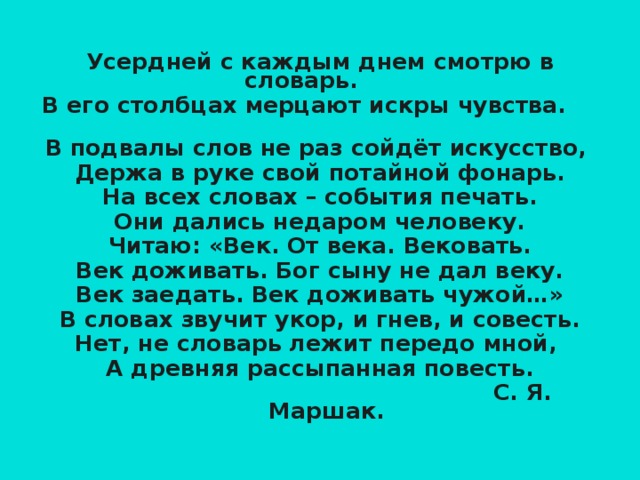 Усердней с каждым днем смотрю в словарь.  В его столбцах мерцают искры чувства. В подвалы слов не раз сойдёт искусство, Держа в руке свой потайной фонарь. На всех словах – события печать. Они дались недаром человеку. Читаю: «Век. От века. Вековать. Век доживать. Бог сыну не дал веку. Век заедать. Век доживать чужой…» В словах звучит укор, и гнев, и совесть. Нет, не словарь лежит передо мной, А древняя рассыпанная повесть.  С. Я. Маршак.  