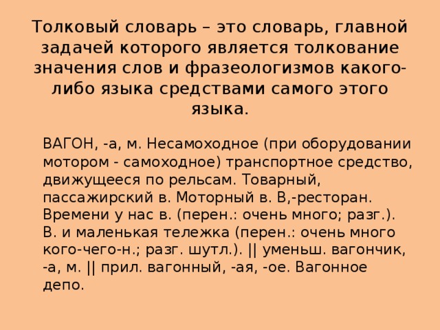 Толковый словарь – это словарь, главной задачей которого является толкование значения слов и фразеологизмов какого-либо языка средствами самого этого языка.  ВАГОН, -а, м. Несамоходное (при оборудовании мотором - самоходное) транспортное средство, движущееся по рельсам. Товарный, пассажирский в. Моторный в. В,-ресторан. Времени у нас в. (перен.: очень много; разг.). В. и маленькая тележка (перен.: очень много кого-чего-н.; разг. шутл.). || уменьш. вагончик, -а, м. || прил. вагонный, -ая, -ое. Вагонное депо. 