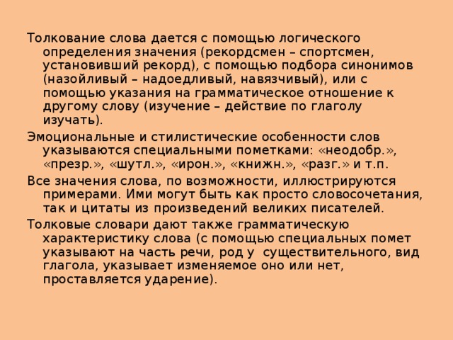 Толкование слова дается с помощью логического определения значения (рекордсмен – спортсмен, установивший рекорд), с помощью подбора синонимов (назойливый – надоедливый, навязчивый), или с помощью указания на грамматическое отношение к другому слову (изучение – действие по глаголу изучать). Эмоциональные и стилистические особенности слов указываются специальными пометками: «неодобр.», «презр.», «шутл.», «ирон.», «книжн.», «разг.» и т.п. Все значения слова, по возможности, иллюстрируются примерами. Ими могут быть как просто словосочетания, так и цитаты из произведений великих писателей. Толковые словари дают также грамматическую характеристику слова (с помощью специальных помет указывают на часть речи, род у существительного, вид глагола, указывает изменяемое оно или нет, проставляется ударение). 