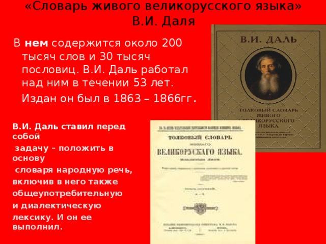 «Словарь живого великорусского языка» В.И. Даля  В нем содержится около 200 тысяч слов и 30  тысяч пословиц. В.И. Даль работал над ним в течении 53 лет. Издан он был в 1863 – 1866гг . В.И. Даль ставил перед собой  задачу – положить в основу  словаря народную речь, включив в него также общеупотребительную и диалектическую лексику. И он ее выполнил.  