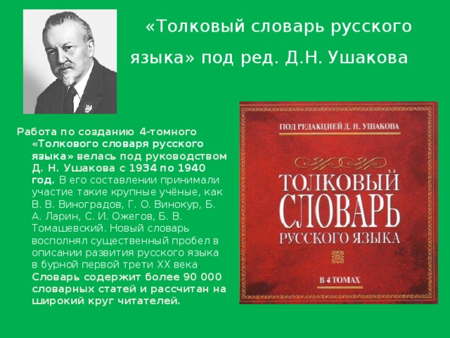  «Толковый словарь русского языка» под ред. Д.Н. Ушакова  Работа по созданию 4-томного « Толкового словаря русского языка» велась под руководством Д. Н. Ушакова с 19 34 по 1940 год. В его составлении принимали участие такие крупные учёные, как В. В. Виноградов, Г. О. Винокур, Б. А. Ларин, С. И. Ожегов, Б. В. Томашевский. Новый словарь восполнял существенный пробел в описании развития русского языка в бурной первой трети XX века . Словарь содержит более 90 000 словарных статей и рассчитан на широкий круг читателей. 