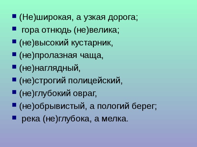 (Не)широкая, а узкая дорога;  гора отнюдь (не)велика; (не)высокий кустарник, (не)пролазная чаща, (не)наглядный, (не)строгий полицейский, (не)глубокий овраг, (не)обрывистый, а пологий берег;  река (не)глубока, а мелка. 