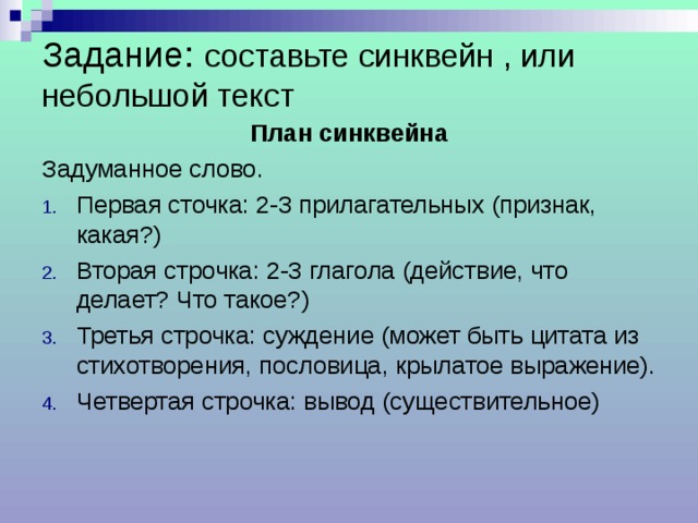 Задание:  составьте синквейн , или небольшой текст План синквейна Задуманное слово. Первая сточка: 2-3 прилагательных (признак, какая?) Вторая строчка: 2-3 глагола (действие, что делает? Что такое?) Третья строчка: суждение (может быть цитата из стихотворения, пословица, крылатое выражение). Четвертая строчка: вывод (существительное) 