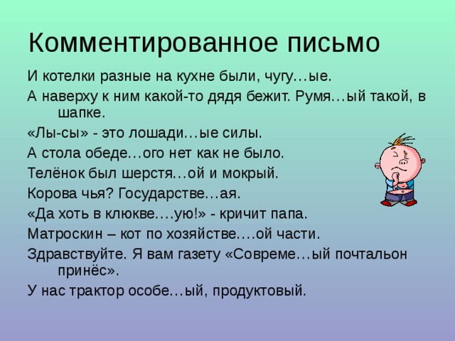 И котелки разные на кухне были, чугу…ые. А наверху к ним какой-то дядя бежит. Румя…ый такой, в шапке. «Лы-сы» - это лошади…ые силы. А стола обеде…ого нет как не было. Телёнок был шерстя…ой и мокрый. Корова чья? Государстве…ая. «Да хоть в клюкве….ую!» - кричит папа. Матроскин – кот по хозяйстве….ой части. Здравствуйте. Я вам газету «Совреме…ый почтальон принёс». У нас трактор особе…ый, продуктовый. 