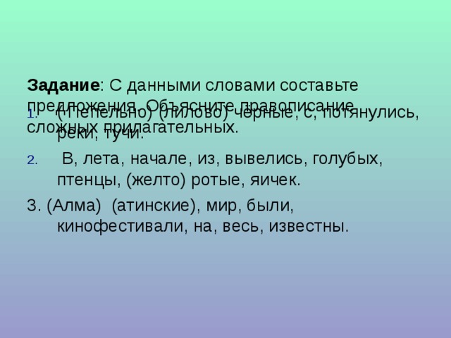   Задание : С данными словами составьте предложения. Объясните правописание сложных прилагательных.    ( Пепельно) (лилово) чёрные, с, потянулись, реки, тучи.  В, лета, начале, из, вывелись, голубых, птенцы, (желто) ротые, яичек. 3. (Алма) (атинские), мир, были, кинофестивали, на, весь, известны.    