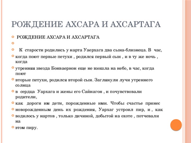 РОЖДЕНИЕ АХСАРА И АХСАРТАГА  РОЖДЕНИЕ АХСАРА И АХСАРТАГА  К старости родились у нарта Уаерхага два сына-близнеца. В час, когда поют первые петухи , родился первый сын , и в ту же ночь , когда утренняя звезда Бонваернон еще не взошла на небо, в час, когда поют вторые петухи, родился второй сын. Заглянули лучи утреннего солнца в сердца Уархага и жены его Сайнагон , и почувствовали родители, как дороги им дети, порожденные ими. Чтобы счастье принес новорожденным день их рождения, Уархаг устроил пир, и , как водилось у нартов , только дичиной, добытой на охоте , потчевали на этом пиру. 