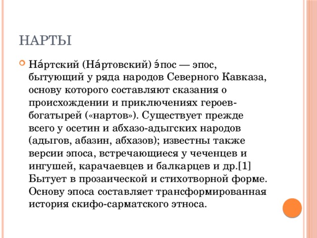 Нарты На́ртский (На́ртовский) э́пос — эпос, бытующий у ряда народов Северного Кавказа, основу которого составляют сказания о происхождении и приключениях героев-богатырей («нартов»). Существует прежде всего у осетин и абхазо-адыгских народов (адыгов, абазин, абхазов); известны также версии эпоса, встречающиеся у чеченцев и ингушей, карачаевцев и балкарцев и др.[1] Бытует в прозаической и стихотворной форме. Основу эпоса составляет трансформированная история скифо-сарматского этноса. 