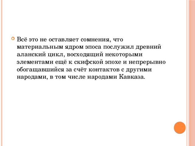 Всё это не оставляет сомнения, что материальным ядром эпоса послужил древний аланский цикл, восходящий некоторыми элементами ещё к скифской эпохе и непрерывно обогащавшийся за счёт контактов с другими народами, в том числе народами Кавказа. 