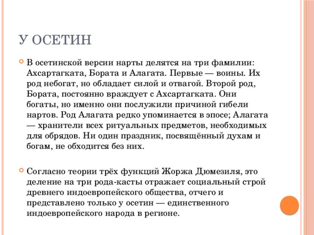 У осетин В осетинской версии нарты делятся на три фамилии: Ахсартагката, Бората и Алагата. Первые — воины. Их род небогат, но обладает силой и отвагой. Второй род, Бората, постоянно враждует с Ахсартагката. Они богаты, но именно они послужили причиной гибели нартов. Род Алагата редко упоминается в эпосе; Алагата — хранители всех ритуальных предметов, необходимых для обрядов. Ни один праздник, посвящённый духам и богам, не обходится без них. Согласно теории трёх функций Жоржа Дюмезиля, это деление на три рода-касты отражает социальный строй древнего индоевропейского общества, отчего и представлено только у осетин — единственного индоевропейского народа в регионе. 