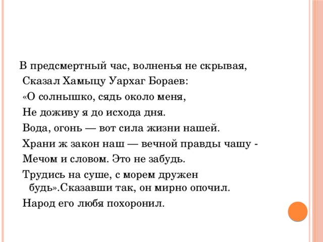 В предсмертный час, волненья не скрывая,  Сказал Хамыцу Уархаг Бораев:  «О солнышко, сядь около меня,  Не доживу я до исхода дня.  Вода, огонь — вот сила жизни нашей.  Храни ж закон наш — вечной правды чашу -  Мечом и словом. Это не забудь.  Трудись на суше, с морем дружен будь».Сказавши так, он мирно опочил.  Народ его любя похоронил. 