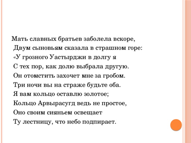 Мать славных братьев заболела вскоре,  Двум сыновьям сказала в страшном горе:  «У грозного Уастырджи в долгу я  С тех пор, как долю выбрала другую.  Он отомстить захочет мне за гробом.  Три ночи вы на страже будьте оба.  Я вам кольцо оставлю золотое;  Кольцо Арвырасугд ведь не простое,  Оно своим сияньем освещает  Ту лестницу, что небо подпирает. 