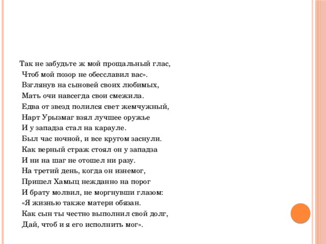 Так не забудьте ж мой прощальный глас,  Чтоб мой позор не обесславил вас».  Взглянув на сыновей своих любимых,  Мать очи навсегда свои смежила.  Едва от звезд полился свет жемчужный,  Нарт Урызмаг взял лучшее оружье  И у западза стал на карауле.  Был час ночной, и все кругом заснули.  Как верный страж стоял он у западза  И ни на шаг не отошел ни разу.  На третий день, когда он изнемог,  Пришел Хамыц нежданно на порог  И брату молвил, не моргнувши глазом:  «Я жизнью также матери обязан.  Как сын ты честно выполнил свой долг,  Дай, чтоб и я его исполнить мог». 