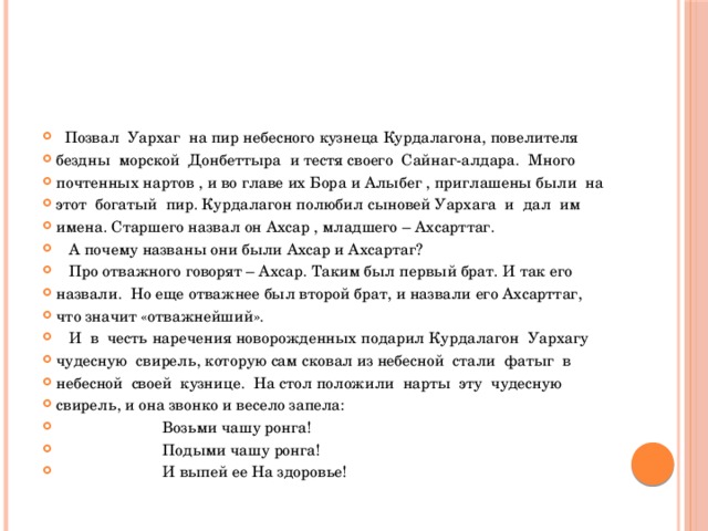  Позвал Уархаг на пир небесного кузнеца Курдалагона, повелителя бездны морской Донбеттыра и тестя своего Сайнаг-алдара. Много почтенных нартов , и во главе их Бора и Алыбег , приглашены были на этот богатый пир. Курдалагон полюбил сыновей Уархага и дал им имена. Старшего назвал он Ахсар , младшего – Ахсарттаг.  А почему названы они были Ахсар и Ахсартаг?  Про отважного говорят – Ахсар. Таким был первый брат. И так его назвали. Но еще отважнее был второй брат, и назвали его Ахсарттаг, что значит «отважнейший».  И в честь наречения новорожденных подарил Курдалагон Уархагу чудесную свирель, которую сам сковал из небесной стали фатыг в небесной своей кузнице. На стол положили нарты эту чудесную свирель, и она звонко и весело запела:  Возьми чашу ронга!  Подыми чашу ронга!  И выпей ее На здоровье! 