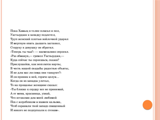  Пока Хамыц в толпе плясал и пел,  Уастырджи к западзу подлетел,  Труп женский плетью войлочной ударил  И мертвую опять дышать заставил,  Старуху в девушку он обратил.  «Теперь ты чья?» — насмешливо спросил.  «Раз обманув,— гремел Уастырджи,—  Куда сейчас ты скроешься, скажи?  Прислушайся, как веселятся нарты,  В честь нашей свадьбы радостью объяты,  И не для нас ли симд они танцуют?»  И он приник к ней, горячо целуя…  Когда он из западза улетал,  То на прощанье женщине сказал:  «Ты близко к сердцу все не принимай,  А от меня, красавица, узнай,  Что оставляю для моей любимой  Пса с жеребенком я взамен калыма,  Чтоб охраняли твой западз священный  И никого не подпускали к стенам». 