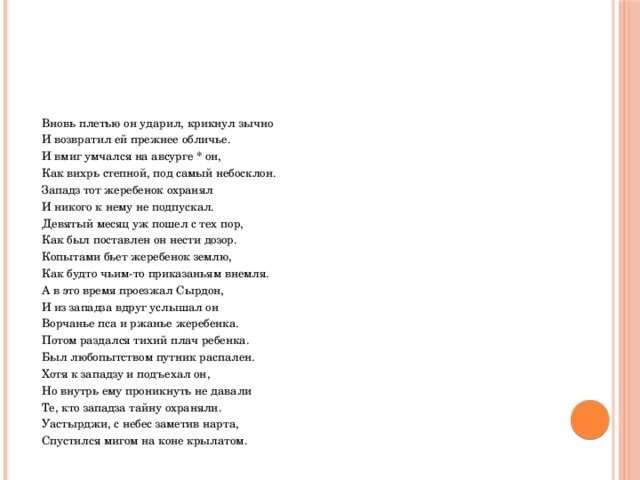  Вновь плетью он ударил, крикнул зычно  И возвратил ей прежнее обличье.  И вмиг умчался на авсурге * он,  Как вихрь степной, под самый небосклон.  Западз тот жеребенок охранял  И никого к нему не подпускал.  Девятый месяц уж пошел с тех пор,  Как был поставлен он нести дозор.  Копытами бьет жеребенок землю,  Как будто чьим-то приказаньям внемля.  А в это время проезжал Сырдон,  И из западза вдруг услышал он  Ворчанье пса и ржанье жеребенка.  Потом раздался тихий плач ребенка.  Был любопытством путник распален.  Хотя к западзу и подъехал он,  Но внутрь ему проникнуть не давали  Те, кто западза тайну охраняли.  Уастырджи, с небес заметив нарта,  Спустился мигом на коне крылатом. 