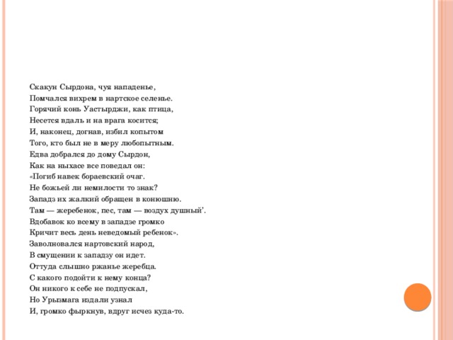  Скакун Сырдона, чуя нападенье,  Помчался вихрем в нартское селенье.  Горячий конь Уастырджи, как птица,  Несется вдаль и на врага косится;  И, наконец, догнав, избил копытом  Того, кто был не в меру любопытным.  Едва добрался до дому Сырдон,  Как на ныхасе все поведал он:  «Погиб навек бораевский очаг.  Не божьей ли немилости то знак?  Западз их жалкий обращен в конюшню.  Там — жеребенок, пес, там — воздух душный’.  Вдобавок ко всему в западзе громко  Кричит весь день неведомый ребенок».  Заволновался нартовский народ,  В смущении к западзу он идет.  Оттуда слышно ржанье жеребца.  С какого подойти к нему конца?  Он никого к себе не подпускал,  Но Урызмага издали узнал  И, громко фыркнув, вдруг исчез куда-то. 