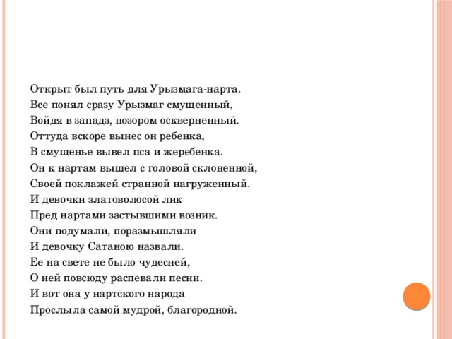  Открыт был путь для Урызмага-нарта.  Все понял сразу Урызмаг смущенный,  Войдя в западз, позором оскверненный.  Оттуда вскоре вынес он ребенка,  В смущенье вывел пса и жеребенка.  Он к нартам вышел с головой склоненной,  Своей поклажей странной нагруженный.  И девочки златоволосой лик  Пред нартами застывшими возник.  Они подумали, поразмышляли  И девочку Сатаною назвали.  Ее на свете не было чудесней,  О ней повсюду распевали песни.  И вот она у нартского народа  Прослыла самой мудрой, благородной. 