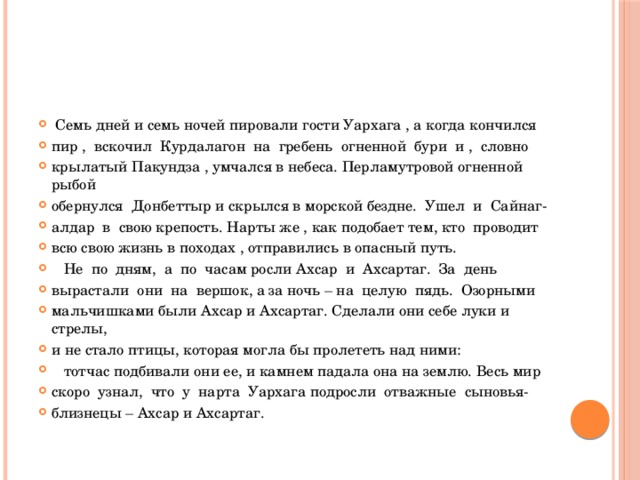  Семь дней и семь ночей пировали гости Уархага , а когда кончился пир , вскочил Курдалагон на гребень огненной бури и , словно крылатый Пакундза , умчался в небеса. Перламутровой огненной рыбой обернулся Донбеттыр и скрылся в морской бездне. Ушел и Сайнаг- алдар в свою крепость. Нарты же , как подобает тем, кто проводит всю свою жизнь в походах , отправились в опасный путь.  Не по дням, а по часам росли Ахсар и Ахсартаг. За день вырастали они на вершок, а за ночь – на целую пядь. Озорными мальчишками были Ахсар и Ахсартаг. Сделали они себе луки и стрелы, и не стало птицы, которая могла бы пролететь над ними:  тотчас подбивали они ее, и камнем падала она на землю. Весь мир скоро узнал, что у нарта Уархага подросли отважные сыновья- близнецы – Ахсар и Ахсартаг. 