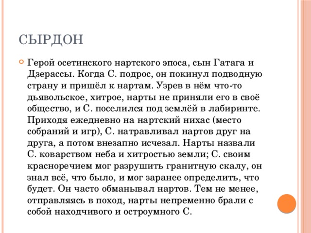 Cырдон Герой осетинского нартского эпоса, сын Гатага и Дзерассы. Когда С. подрос, он покинул подводную страну и пришёл к нартам. Узрев в нём что-то дьявольское, хитрое, нарты не приняли его в своё общество, и С. поселился под землёй в лабиринте. Приходя ежедневно на нартский нихас (место собраний и игр), С. натравливал нартов друг на друга, а потом внезапно исчезал. Нарты назвали С. коварством неба и хитростью земли; С. своим красноречием мог разрушить гранитную скалу, он знал всё, что было, и мог заранее определить, что будет. Он часто обманывал нартов. Тем не менее, отправляясь в поход, нарты непременно брали с собой находчивого и остроумного С. 