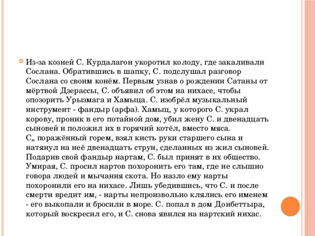 Из-за козней С. Курдалагон укоротил колоду, где закаливали Сослана. Обратившись в шапку, С. подслушал разговор Сослана со своим конём. Первым узнав о рождении Сатаны от мёртвой Дзерассы, С. объявил об этом на нихасе, чтобы опозорить Урызмага и Хамыца. С. изобрёл музыкальный инструмент - фандыр (арфа). Хамыц, у которого С. украл корову, проник в его потайной дом, убил жену С. и двенадцать сыновей и положил их в горячий котёл, вместо мяса. С„ поражённый горем, взял кисть руки старшего сына и натянул на неё двенадцать струн, сделанных из жил сыновей. Подарив свой фандыр нартам, С. был принят в их общество. Умирая, С. просил нартов похоронить его там, где не слышно говора людей и мычания скота. Но назло ему нарты похоронили его на нихасе. Лишь убедившись, что С. и после смерти вредит им, - нарты непроизвольно клялись его именем - его выкопали и бросили в море. С. попал в дом Донбеттыра, который воскресил его, и С. снова явился на нартский нихас. 