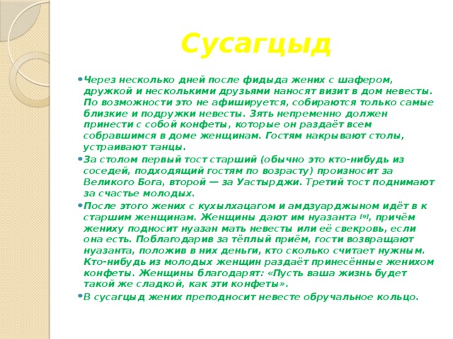 Сусагцыд Через несколько дней после фидыда жених с шафером, дружкой и несколькими друзьями наносят визит в дом невесты. По возможности это не афишируется, собираются только самые близкие и подружки невесты. Зять непременно должен принести с собой конфеты, которые он раздаёт всем собравшимся в доме женщинам. Гостям накрывают столы, устраивают танцы. За столом первый тост старший (обычно это кто-нибудь из соседей, подходящий гостям по возрасту) произносит за Великого Бога, второй — за Уастырджи. Третий тост поднимают за счастье молодых. После этого жених с кухылхацагом и амдзуарджыном идёт в к старшим женщинам. Женщины дают им нуазанта  [9] , причём жениху подносит нуазан мать невесты или её свекровь, если она есть. Поблагодарив за тёплый приём, гости возвращают нуазанта, положив в них деньги, кто сколько считает нужным. Кто-нибудь из молодых женщин раздаёт принесённые женихом конфеты. Женщины благодарят: «Пусть ваша жизнь будет такой же сладкой, как эти конфеты». В сусагцыд жених преподносит невесте обручальное кольцо. 