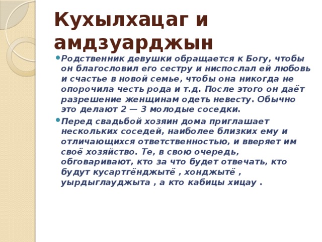 Кухылхацаг и амдзуарджын Родственник девушки обращается к Богу, чтобы он благословил его сестру и ниспослал ей любовь и счастье в новой семье, чтобы она никогда не опорочила честь рода и т.д. После этого он даёт разрешение женщинам одеть невесту. Обычно это делают 2 — 3 молодые соседки. Перед свадьбой хозяин дома приглашает нескольких соседей, наиболее близких ему и отличающихся ответственностью, и вверяет им своё хозяйство. Те, в свою очередь, обговаривают, кто за что будет отвечать, кто будут кусартгёнджытё , хонджытё , уырдыглауджыта , а кто кабицы хицау . 