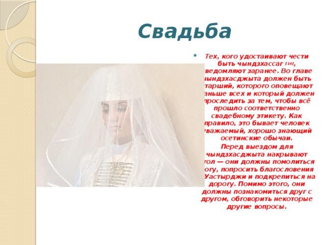 Свадьба Тех, кого удостаивают чести быть чындзхассаг  [14] , уведомляют заранее. Во главе чындзхасджыта должен быть старший, которого оповещают раньше всех и который должен проследить за тем, чтобы всё прошло соответственно свадебному этикету. Как правило, это бывает человек уважаемый, хорошо знающий осетинские обычаи. Перед выездом для чындзхасджыта накрывают стол — они должны помолиться Богу, попросить благословения у Уастырджи и подкрепиться на дорогу. Помимо этого, они должны познакомиться друг с другом, обговорить некоторые другие вопросы. 