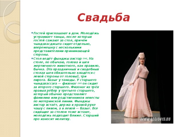 Свадьба Гостей приглашают в дом. Молодёжь устраивает танцы, после которых гостей сажают за стол, причём чындзхасджыта сидят отдельно, вперемешку с несколькими представителями принимающей стороны. Стол ведёт фынджы хистар  [16] . На столе, по обычаю, голова и шея жертвенного животного, как правило, бычка. (На праздничных и свадебных столах шея обязательно кладётся с левой стороны от головы), три пирога. Базыг у тамады. У старшего чындзхассага — физонаг  [17]  он сидит за второго старшего. Физонаг из трёх правых рёбер у третьего старшего, который обычно представляет фамилию или родственников невесты по материнской линии. Фынджы хистар встаёт, держа в правой руке чашу с пивом, а в левой — базыг. Все сидящие за столом тоже встают, молодёжь подходит ближе. Старший про износит молитву. 