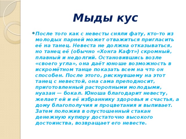 Мыды кус После того как с невесты сняли фату, кто-то из молодых парней может отважиться пригласить её на танец. Невеста не должна отказываться, но танец её (обычно «Хонга Кафт») скромный, плавный и недолгий. Остановившись возле «своего угла», она даёт юноше возможность в искромётном танце показать всем на что он способен. После этого, рискнувшему на этот танец с невестой, она сама преподносит, приготовленный расторопными молодыми, нуазан — бокал. Юноша благодарит невесту, желает ей и её избраннику здоровья и счастья, а дому благополучия и процветания и выпивает. Затем положив в опустошенный стакан денежную купюру достаточно высокого достоинства, возвращает его невесте. 