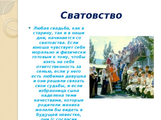 Сватовство Любая свадьба, как в старину, так и в наши дни, начинается со сватовства. Если юноша чувствует себя морально и физически готовым к тому, чтобы взять на себя ответственность за семью, если у него есть любимая девушка и они решили связать свои судьбы, и если избранница сына наделена теми качествами, которые родители жениха желали бы видеть в будущей невестке, они (с согласия девушки) засылают сватов. 