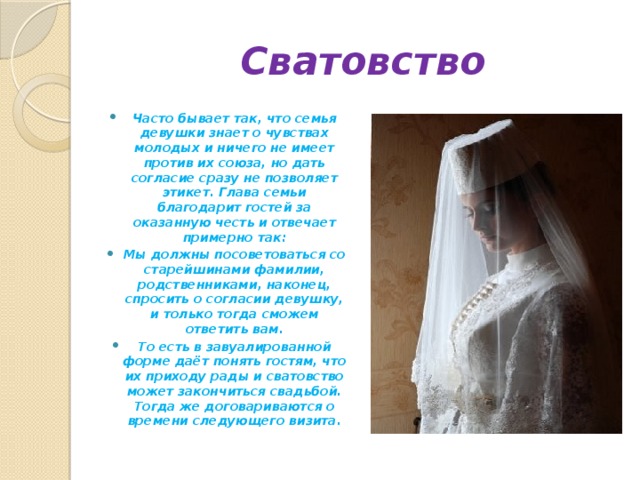 Сватовство Часто бывает так, что семья девушки знает о чувствах молодых и ничего не имеет против их союза, но дать согласие сразу не позволяет этикет. Глава семьи благодарит гостей за оказанную честь и отвечает примерно так: Мы должны посоветоваться со старейшинами фамилии, родственниками, наконец, спросить о согласии девушку, и только тогда сможем ответить вам. То есть в завуалированной форме даёт понять гостям, что их приходу рады и сватовство может закончиться свадьбой. Тогда же договариваются о времени следующего визита. 