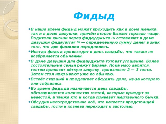 Фидыд В наше время фидыд может проходить как в доме жениха, так и в доме девушки, причём второе бывает гораздо чаще. Родители юноши через фидауджыта  [4]  оставляют в доме девушки фидауаггаг  [5]  — определённую сумму денег в знак того, что две фамилии породнились. Иногда фидыд происходит в день свадьбы, что также не возбраняется обычаями. В доме девушки для фидауджыта готовят угощение. Более состоятельные семьи режут барана. Пока мясо варится, гостям приносят лёгкую закуску, произносят 2 — 3 тоста. Затем стол накрывают уже по обычаю. Встаёт старший и предлагает обсудить дело, из-за которого они собрались. Во время фидыда назначается день свадьбы, обговаривается количество гостей, которые приедут за невестой, а также кто и когда привезёт жертвенного бычка. Обсудив непосредственно всё, что касается предстоящей свадьбы, гости и хозяева переходят к застолью. 