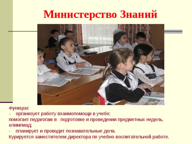 Министерство Знаний Функции: - организует работу взаимопомощи в учебе; помогает педагогам в подготовке и проведении предметных недель, олимпиад; - планирует и проводит познавательные дела. Курируется заместителем директора по учебно-воспитательной работе. 