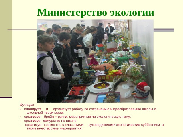 Министерство экологии Функции: - планирует и организует работу по сохранению и преобразованию школы и школьной территории; - организует брейн – ринги, мероприятия на экологическую тему; - организует дежурство по школе; - организует совместно с классными руководителями экологические субботники, а также внеклассные мероприятия. 