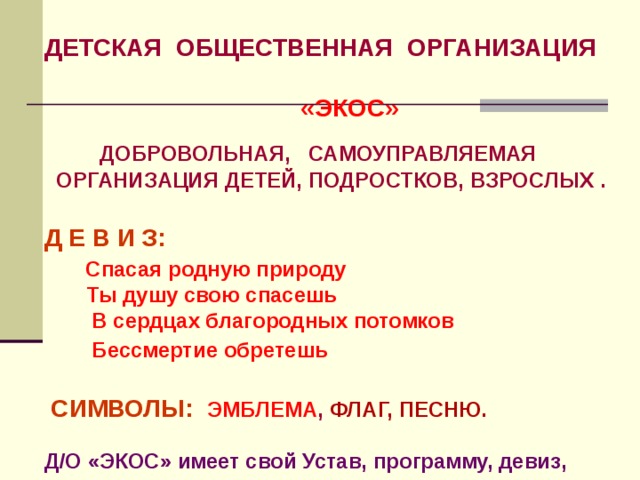 ДЕТСКАЯ ОБЩЕСТВЕННАЯ ОРГАНИЗАЦИЯ   «ЭКОС»   ДОБРОВОЛЬНАЯ, САМОУПРАВЛЯЕМАЯ  ОРГАНИЗАЦИЯ ДЕТЕЙ, ПОДРОСТКОВ, ВЗРОСЛЫХ .  Д Е В И З:  Спасая родную природу  Ты душу свою спасешь  В сердцах благородных потомков  Бессмертие обретешь     СИМВОЛЫ:  ЭМБЛЕМА , ФЛАГ, ПЕСНЮ.  Д/О «ЭКОС» имеет свой Устав, программу, девиз, песню и символику 