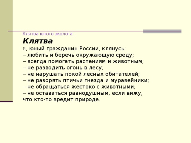 Клятва юного эколога. Клятва Я , юный гражданин России, клянусь: –  любить и беречь окружающую среду; –  всегда помогать растениям и животным; –  не разводить огонь в лесу; –  не нарушать покой лесных обитателей; –  не разорять птичьи гнезда и муравейники; –  не обращаться жестоко с животными; –  не оставаться равнодушным, если вижу, что кто-то вредит природе. 