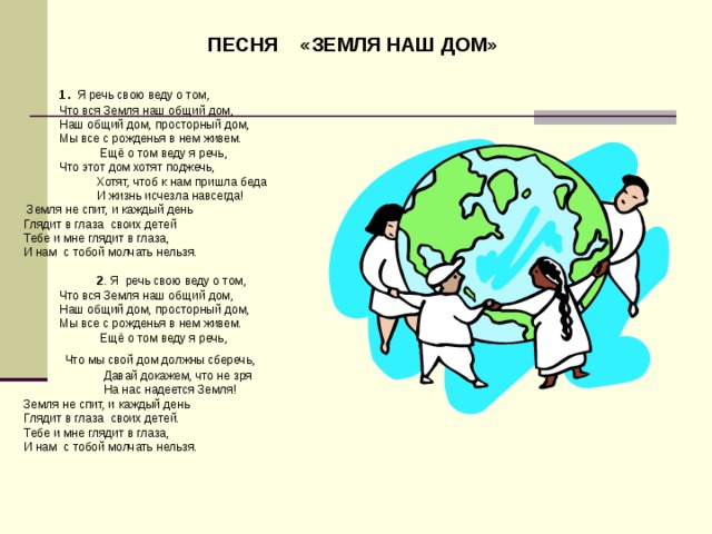 ПЕСНЯ «ЗЕМЛЯ НАШ ДОМ»     1 . Я речь свою веду о том,   Что вся Земля наш общий дом,  Наш общий дом, просторный дом,  Мы все с рожденья в нем живем.  Ещё о том веду я речь,  Что этот дом хотят поджечь,  Хотят, чтоб к нам пришла беда  И жизнь исчезла навсегда!   Земля не спит, и каждый день Глядит в глаза своих детей Тебе и мне глядит в глаза, И нам с тобой молчать нельзя.    2 . Я речь свою веду о том,   Что вся Земля наш общий дом,  Наш общий дом, просторный дом,  Мы все с рожденья в нем живем.  Ещё о том веду я речь,   Что мы свой дом должны сберечь,  Давай докажем, что не зря  На нас надеется Земля! Земля не спит, и каждый день Глядит в глаза своих детей. Тебе и мне глядит в глаза, И нам с тобой молчать нельзя.    
