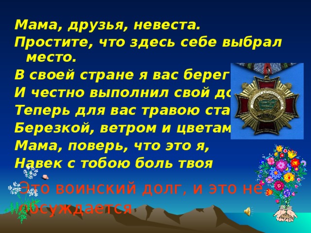 Мама, друзья, невеста. Простите, что здесь себе выбрал место. В своей стране я вас берег И честно выполнил свой долг. Теперь для вас травою стану, Березкой, ветром и цветами. Мама, поверь, что это я, Навек с тобою боль твоя Это воинский долг, и это не обсуждается  