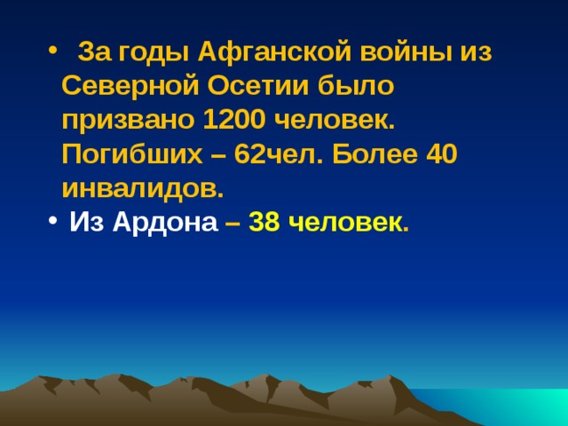  За годы Афганской войны из Северной Осетии было призвано 1200 человек. Погибших – 62чел. Более 40 инвалидов.  Из Ардона – 38 человек .  