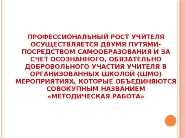 ПРОФЕССИОНАЛЬНЫЙ РОСТ УЧИТЕЛЯ ОСУЩЕСТВЛЯЕТСЯ ДВУМЯ ПУТЯМИ- ПОСРЕДСТВОМ САМООБРАЗОВАНИЯ И ЗА СЧЕТ ОСОЗНАННОГО, ОБЯЗАТЕЛЬНО ДОБРОВОЛЬНОГО УЧАСТИЯ УЧИТЕЛЯ В ОРГАНИЗОВАННЫХ ШКОЛОЙ (ШМО) МЕРОПРИЯТИЯХ, КОТОРЫЕ ОБЪЕДИНЯЮТСЯ СОВОКУПНЫМ НАЗВАНИЕМ «МЕТОДИЧЕСКАЯ РАБОТА» 