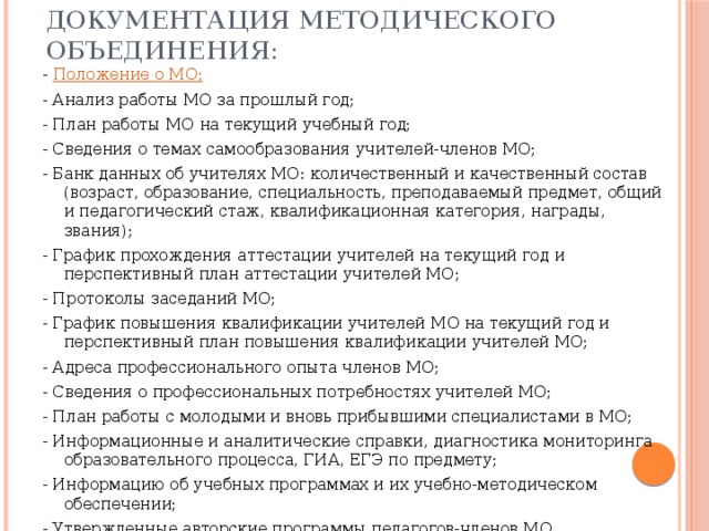 Документация методического объединения: - Положение о МО; - Анализ работы МО за прошлый год; - План работы МО на текущий учебный год; - Сведения о темах самообразования учителей-членов МО; - Банк данных об учителях МО: количественный и качественный состав (возраст, образование, специальность, преподаваемый предмет, общий и педагогический стаж, квалификационная категория, награды, звания); - График прохождения аттестации учителей на текущий год и перспективный план аттестации учителей МО; - Протоколы заседаний МО; - График повышения квалификации учителей МО на текущий год и перспективный план повышения квалификации учителей МО; - Адреса профессионального опыта членов МО; - Сведения о профессиональных потребностях учителей МО; - План работы с молодыми и вновь прибывшими специалистами в МО; - Информационные и аналитические справки, диагностика мониторинга образовательного процесса, ГИА, ЕГЭ по предмету; - Информацию об учебных программах и их учебно-методическом обеспечении; - Утвержденные авторские программы педагогов-членов МО. 