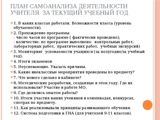 План самоанализа деятельности учителя за текущий учебный год 1. В каких классах работали. Возможности класса (уровень обучаемости). 2. Прохождение программы:  - число часов по программе ( фактически проведено);  - количество: по программе выполнено: контрольных работ, лабораторных работ, практических работ, учебных экскурсий) 3. Мониторинг успеваемости учащихся (за полугодие/за учебный год): 4. Итоги экзаменов 5. Неуспевающие. Указать причины. 6. Какие внеклассные мероприятия проведены по предмету? 7. Что нового сделано в кабинете? 8. Методические разработки, созданные в этом году. Где их использовали? Участие в работе МО. 9. Где делились опытом работы? 10. Итоги участия ваших учеников в олимпиадах, конкурсах, смотрах по предмету. 11. Как реализовывали принципы развивающего обучения. 12. Система подготовки к ГИА (для учителей 9-11 классов). 